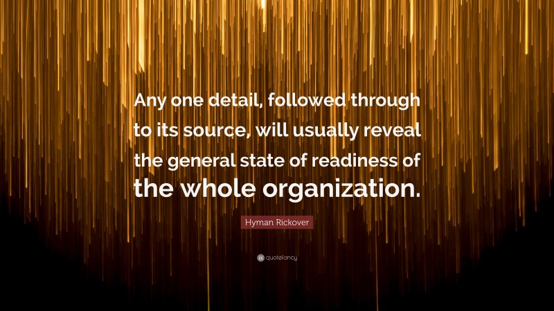 Hyman Rickover Quote: “Any one detail, followed through to its source, will usually reveal the general state of readiness of the whole organization.”