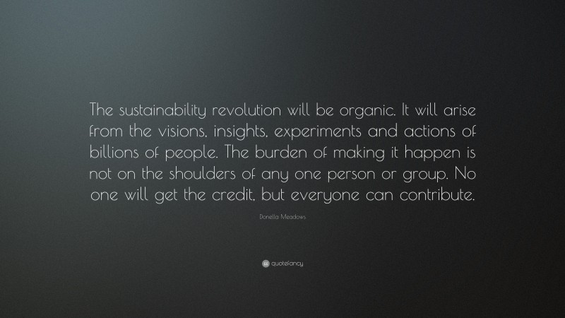Donella Meadows Quote: “The sustainability revolution will be organic. It will arise from the visions, insights, experiments and actions of billions of people. The burden of making it happen is not on the shoulders of any one person or group. No one will get the credit, but everyone can contribute.”
