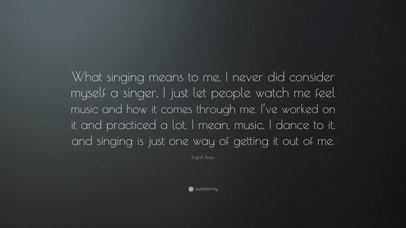 Erykah Badu Quote: “What singing means to me, I never did consider myself a singer, I just let people watch me feel music and how it comes through me. I’ve worked on it and practiced a lot. I mean, music, I dance to it, and singing is just one way of getting it out of me.”