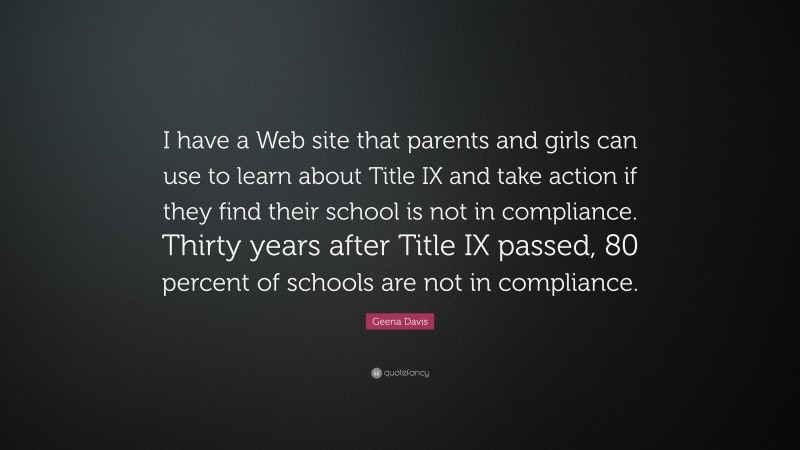 Geena Davis Quote: “I have a Web site that parents and girls can use to learn about Title IX and take action if they find their school is not in compliance. Thirty years after Title IX passed, 80 percent of schools are not in compliance.”
