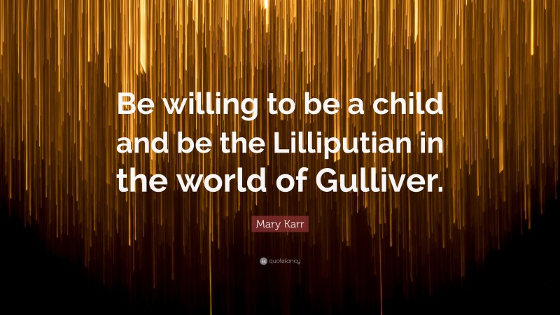 Mary Karr Quote: “Be willing to be a child and be the Lilliputian in the world of Gulliver.”