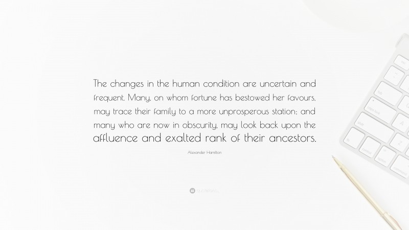 Alexander Hamilton Quote: “The changes in the human condition are uncertain and frequent. Many, on whom fortune has bestowed her favours, may trace their family to a more unprosperous station; and many who are now in obscurity, may look back upon the affluence and exalted rank of their ancestors.”