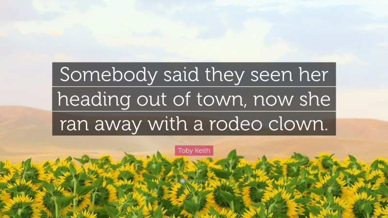Toby Keith Quote: “Somebody said they seen her heading out of town, now she ran away with a rodeo clown.”