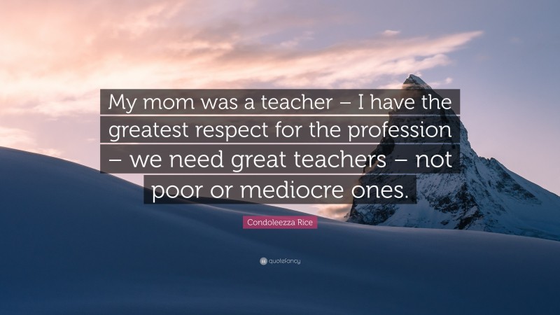 Condoleezza Rice Quote: “My mom was a teacher – I have the greatest respect for the profession – we need great teachers – not poor or mediocre ones.”