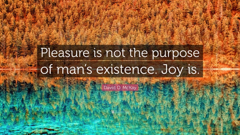 David O. McKay Quote: “Pleasure is not the purpose of man’s existence. Joy is.”