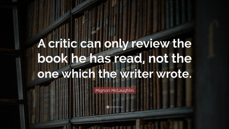 Mignon McLaughlin Quote: “A critic can only review the book he has read, not the one which the writer wrote.”