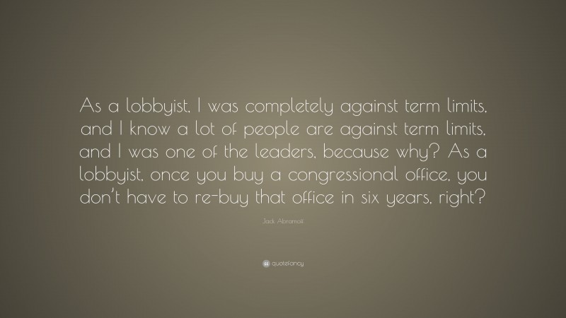 Jack Abramoff Quote: “As a lobbyist, I was completely against term limits, and I know a lot of people are against term limits, and I was one of the leaders, because why? As a lobbyist, once you buy a congressional office, you don’t have to re-buy that office in six years, right?”