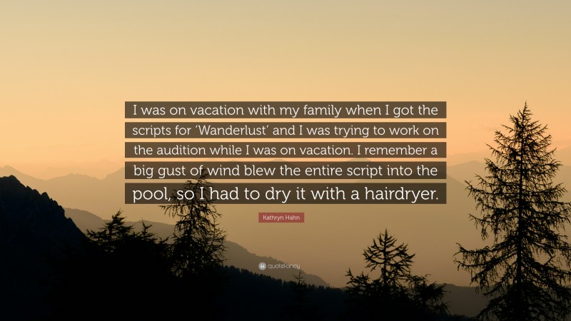 Kathryn Hahn Quote: “I was on vacation with my family when I got the scripts for ‘Wanderlust’ and I was trying to work on the audition while I was on vacation. I remember a big gust of wind blew the entire script into the pool, so I had to dry it with a hairdryer.”