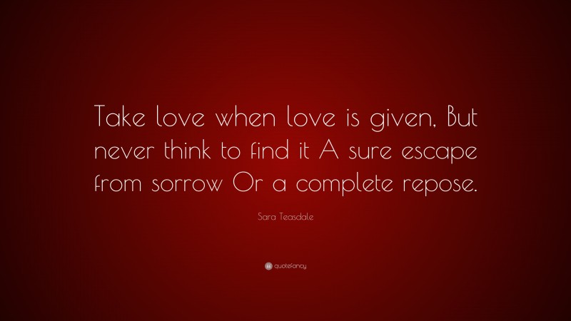 Sara Teasdale Quote: “Take love when love is given, But never think to find it A sure escape from sorrow Or a complete repose.”