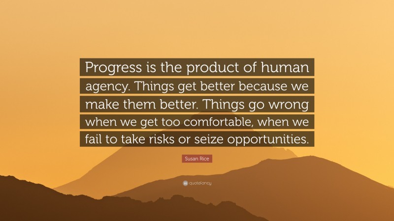 Susan Rice Quote: “Progress is the product of human agency. Things get better because we make them better. Things go wrong when we get too comfortable, when we fail to take risks or seize opportunities.”