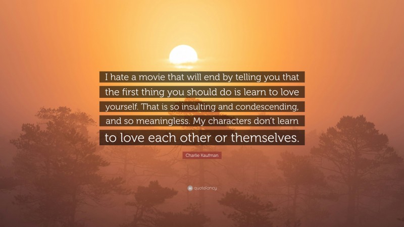 Charlie Kaufman Quote: “I hate a movie that will end by telling you that the first thing you should do is learn to love yourself. That is so insulting and condescending, and so meaningless. My characters don’t learn to love each other or themselves.”