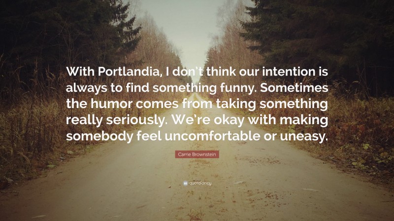 Carrie Brownstein Quote: “With Portlandia, I don’t think our intention is always to find something funny. Sometimes the humor comes from taking something really seriously. We’re okay with making somebody feel uncomfortable or uneasy.”