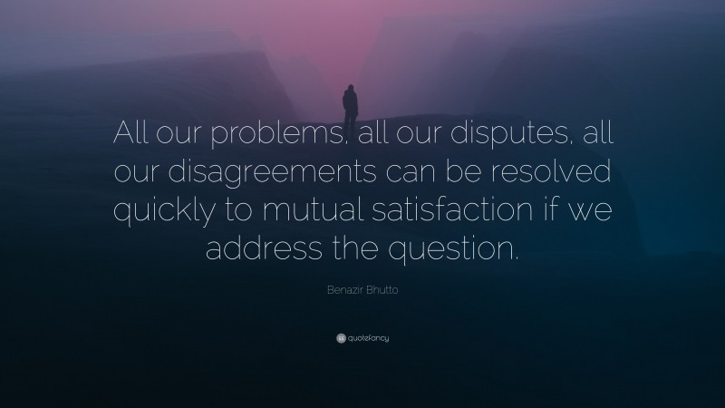 Benazir Bhutto Quote: “All our problems, all our disputes, all our disagreements can be resolved quickly to mutual satisfaction if we address the question.”