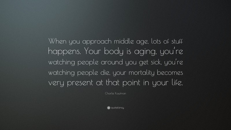 Charlie Kaufman Quote: “When you approach middle age, lots of stuff happens. Your body is aging, you’re watching people around you get sick, you’re watching people die, your mortality becomes very present at that point in your life.”