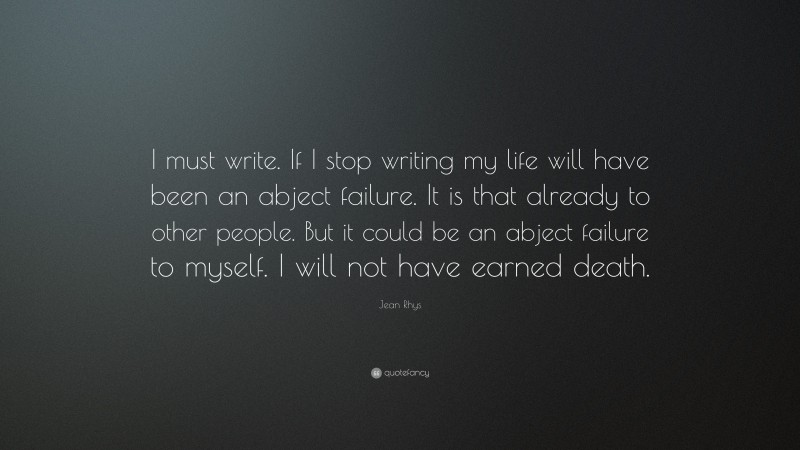 Jean Rhys Quote: “I must write. If I stop writing my life will have been an abject failure. It is that already to other people. But it could be an abject failure to myself. I will not have earned death.”
