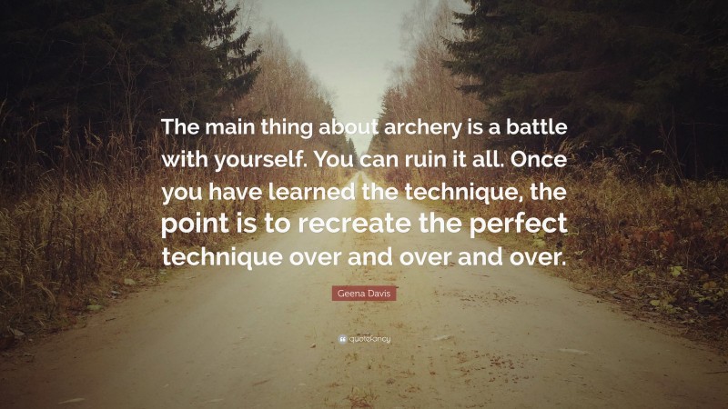 Geena Davis Quote: “The main thing about archery is a battle with yourself. You can ruin it all. Once you have learned the technique, the point is to recreate the perfect technique over and over and over.”