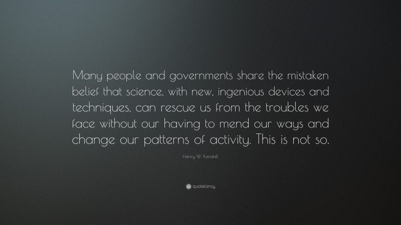 Henry W. Kendall Quote: “Many people and governments share the mistaken belief that science, with new, ingenious devices and techniques, can rescue us from the troubles we face without our having to mend our ways and change our patterns of activity. This is not so.”