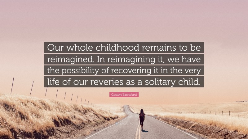 Gaston Bachelard Quote: “Our whole childhood remains to be reimagined. In reimagining it, we have the possibility of recovering it in the very life of our reveries as a solitary child.”