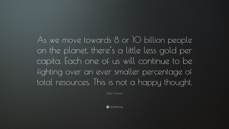 Dean Kamen Quote: “As we move towards 8 or 10 billion people on the planet, there’s a little less gold per capita. Each one of us will continue to be fighting over an ever smaller percentage of total resources. This is not a happy thought.”