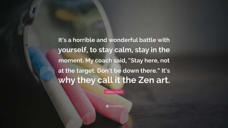 Geena Davis Quote: “It’s a horrible and wonderful battle with yourself, to stay calm, stay in the moment. My coach said, “Stay here, not at the target. Don’t be down there.” It’s why they call it the Zen art.”