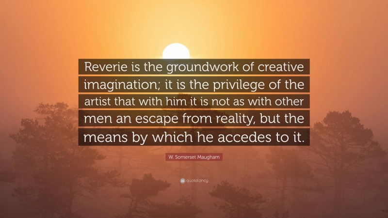 W. Somerset Maugham Quote: “Reverie is the groundwork of creative imagination; it is the privilege of the artist that with him it is not as with other men an escape from reality, but the means by which he accedes to it.”