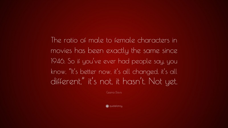 Geena Davis Quote: “The ratio of male to female characters in movies has been exactly the same since 1946. So if you’ve ever had people say, you know, “It’s better now, it’s all changed, it’s all different,” it’s not, it hasn’t. Not yet.”