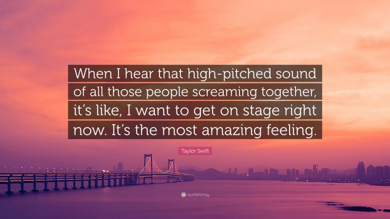 Taylor Swift Quote: “When I hear that high-pitched sound of all those people screaming together, it’s like, I want to get on stage right now. It’s the most amazing feeling.”