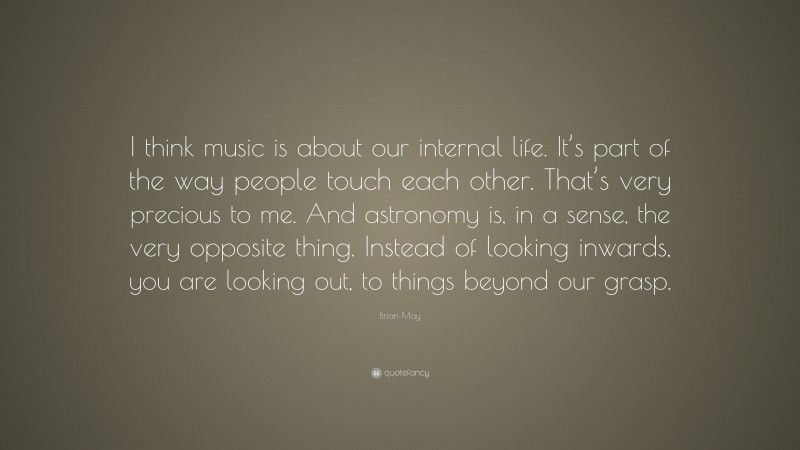 Brian May Quote: “I think music is about our internal life. It’s part of the way people touch each other. That’s very precious to me. And astronomy is, in a sense, the very opposite thing. Instead of looking inwards, you are looking out, to things beyond our grasp.”