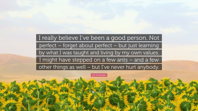 Kiri Te Kanawa Quote: “I really believe I’ve been a good person. Not perfect – forget about perfect – but just learning by what I was taught and living by my own values. I might have stepped on a few ants – and a few other things as well – but I’ve never hurt anybody.”