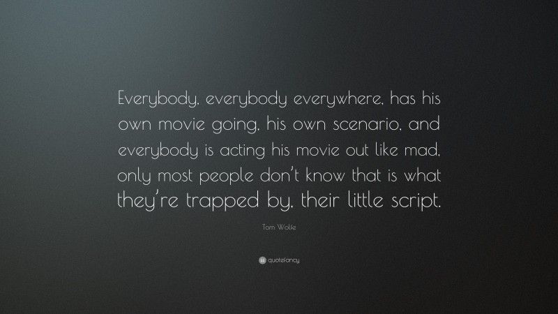 Tom Wolfe Quote: “Everybody, everybody everywhere, has his own movie going, his own scenario, and everybody is acting his movie out like mad, only most people don’t know that is what they’re trapped by, their little script.”