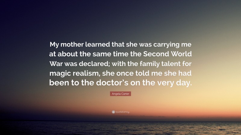 Angela Carter Quote: “My mother learned that she was carrying me at about the same time the Second World War was declared; with the family talent for magic realism, she once told me she had been to the doctor’s on the very day.”