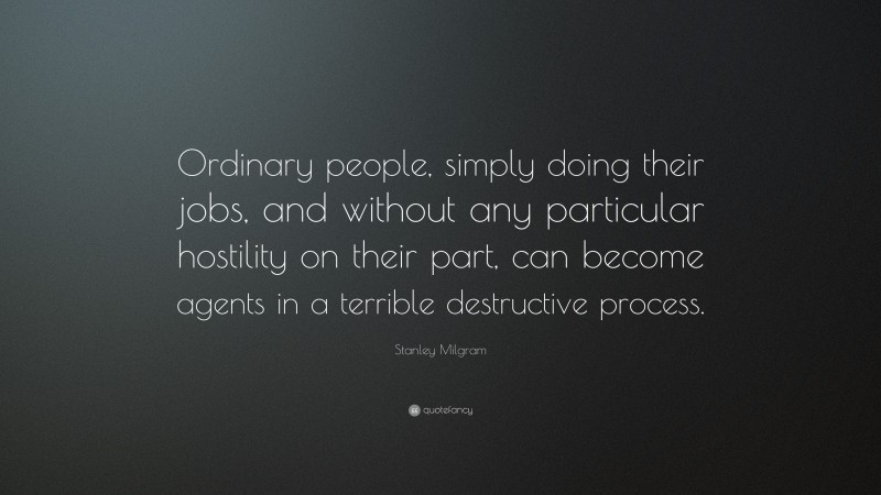 Stanley Milgram Quote: “Ordinary people, simply doing their jobs, and without any particular hostility on their part, can become agents in a terrible destructive process.”