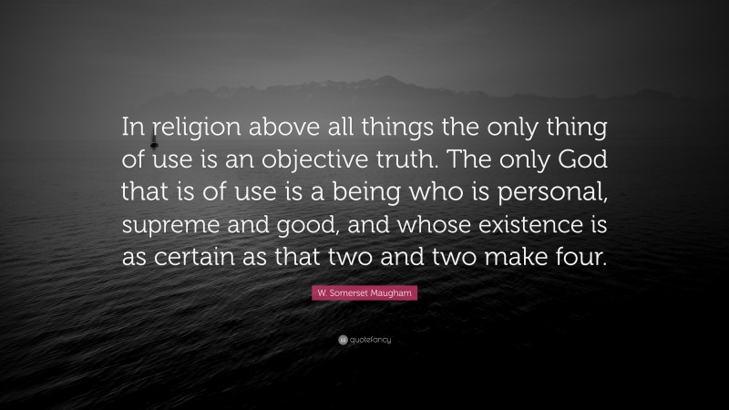 W. Somerset Maugham Quote: “In religion above all things the only thing of use is an objective truth. The only God that is of use is a being who is personal, supreme and good, and whose existence is as certain as that two and two make four.”