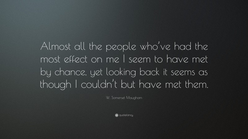 W. Somerset Maugham Quote: “Almost all the people who’ve had the most effect on me I seem to have met by chance, yet looking back it seems as though I couldn’t but have met them.”