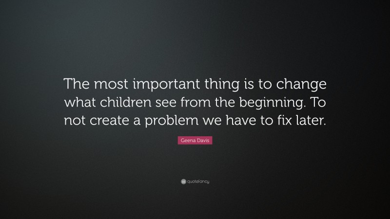 Geena Davis Quote: “The most important thing is to change what children see from the beginning. To not create a problem we have to fix later.”