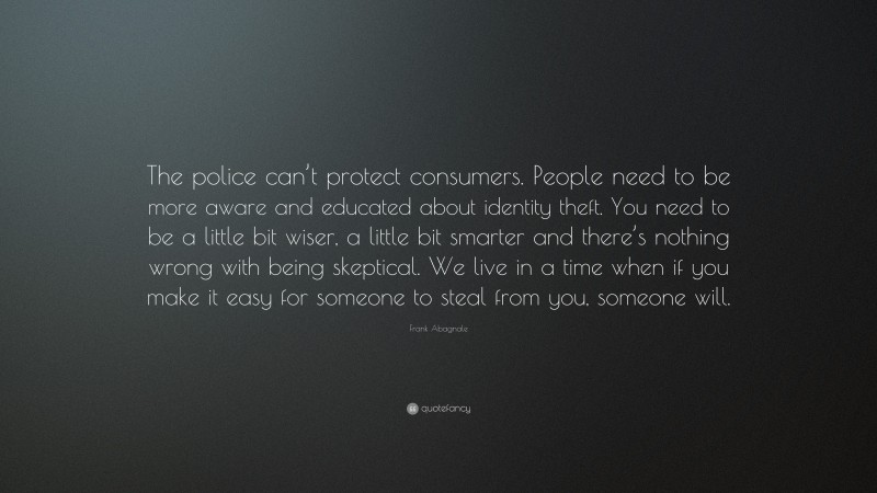 Frank Abagnale Quote: “The police can’t protect consumers. People need to be more aware and educated about identity theft. You need to be a little bit wiser, a little bit smarter and there’s nothing wrong with being skeptical. We live in a time when if you make it easy for someone to steal from you, someone will.”