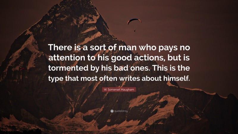 W. Somerset Maugham Quote: “There is a sort of man who pays no attention to his good actions, but is tormented by his bad ones. This is the type that most often writes about himself.”