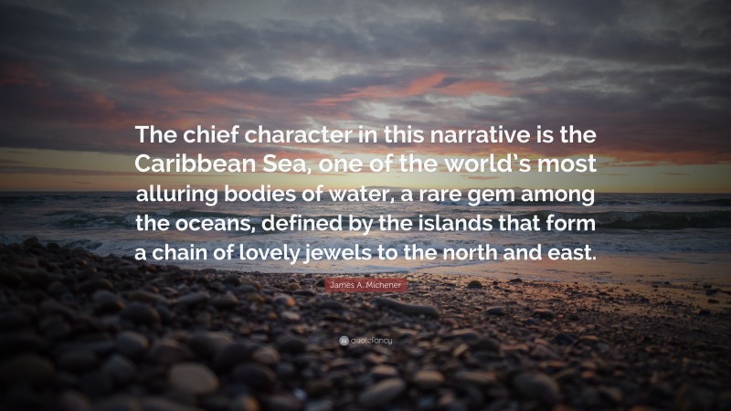 James A. Michener Quote: “The chief character in this narrative is the Caribbean Sea, one of the world’s most alluring bodies of water, a rare gem among the oceans, defined by the islands that form a chain of lovely jewels to the north and east.”