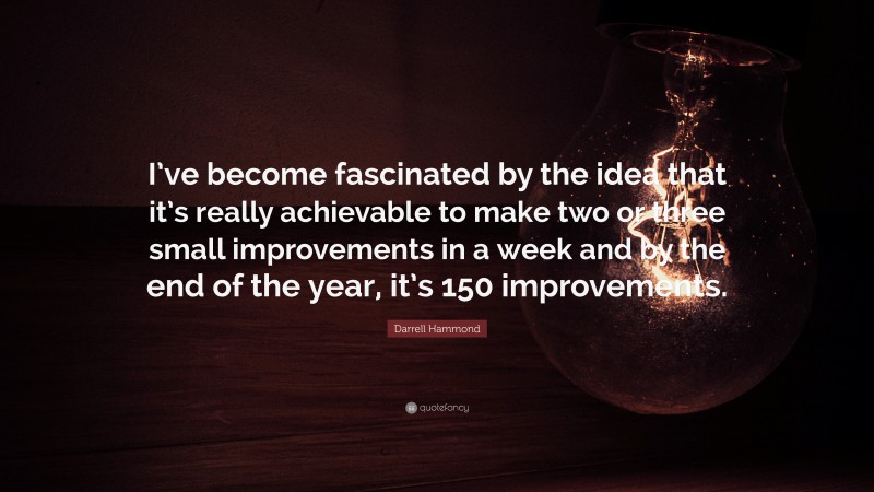 Darrell Hammond Quote: “I’ve become fascinated by the idea that it’s really achievable to make two or three small improvements in a week and by the end of the year, it’s 150 improvements.”
