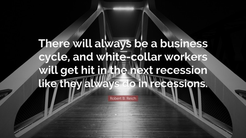 Robert B. Reich Quote: “There will always be a business cycle, and white-collar workers will get hit in the next recession like they always do in recessions.”