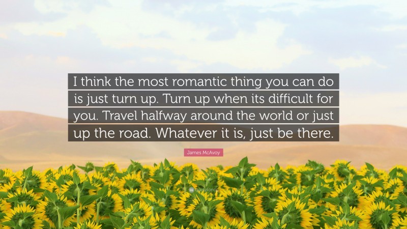 James McAvoy Quote: “I think the most romantic thing you can do is just turn up. Turn up when its difficult for you. Travel halfway around the world or just up the road. Whatever it is, just be there.”