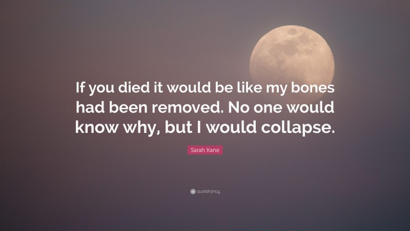 Sarah Kane Quote: “If you died it would be like my bones had been removed. No one would know why, but I would collapse.”