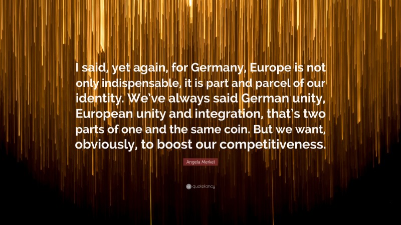 Angela Merkel Quote: “I said, yet again, for Germany, Europe is not only indispensable, it is part and parcel of our identity. We’ve always said German unity, European unity and integration, that’s two parts of one and the same coin. But we want, obviously, to boost our competitiveness.”