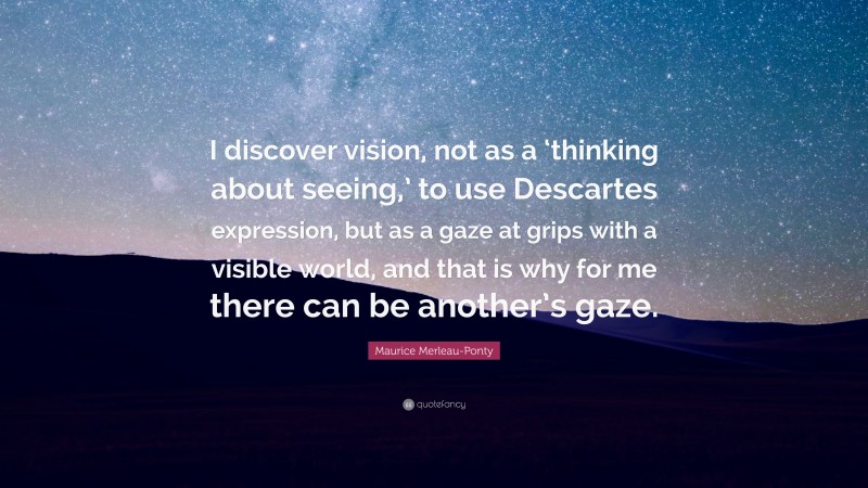 Maurice Merleau-Ponty Quote: “I discover vision, not as a ‘thinking about seeing,’ to use Descartes expression, but as a gaze at grips with a visible world, and that is why for me there can be another’s gaze.”