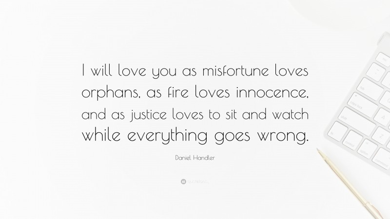 Daniel Handler Quote: “I will love you as misfortune loves orphans, as fire loves innocence, and as justice loves to sit and watch while everything goes wrong.”