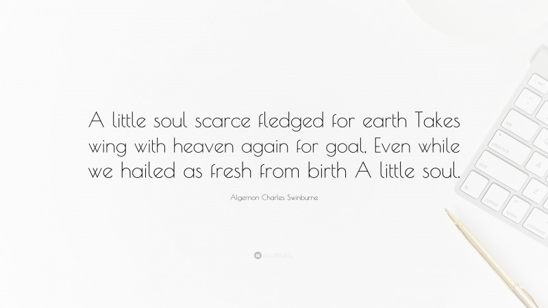 Algernon Charles Swinburne Quote: “A little soul scarce fledged for earth Takes wing with heaven again for goal, Even while we hailed as fresh from birth A little soul.”
