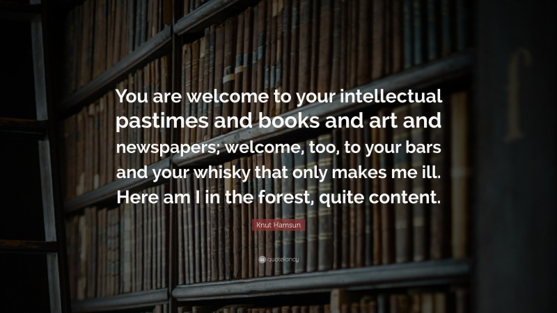 Knut Hamsun Quote: “You are welcome to your intellectual pastimes and books and art and newspapers; welcome, too, to your bars and your whisky that only makes me ill. Here am I in the forest, quite content.”