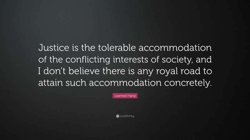 Learned Hand Quote: “Justice is the tolerable accommodation of the conflicting interests of society, and I don’t believe there is any royal road to attain such accommodation concretely.”