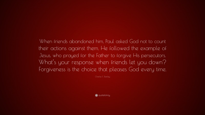 Charles F. Stanley Quote: “When friends abandoned him, Paul asked God not to count their actions against them. He followed the example of Jesus, who prayed for the Father to forgive His persecutors. What’s your response when friends let you down? Forgiveness is the choice that pleases God every time.”
