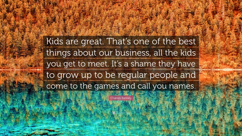 Charles Barkley Quote: “Kids are great. That’s one of the best things about our business, all the kids you get to meet. It’s a shame they have to grow up to be regular people and come to the games and call you names.”